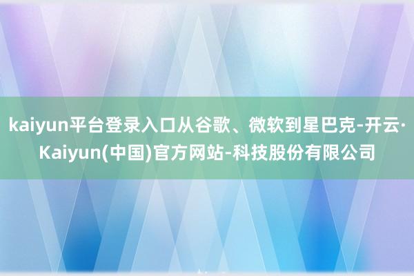 kaiyun平台登录入口从谷歌、微软到星巴克-开云·Kaiyun(中国)官方网站-科技股份有限公司