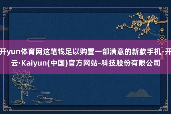 开yun体育网这笔钱足以购置一部满意的新款手机-开云·Kaiyun(中国)官方网站-科技股份有限公司