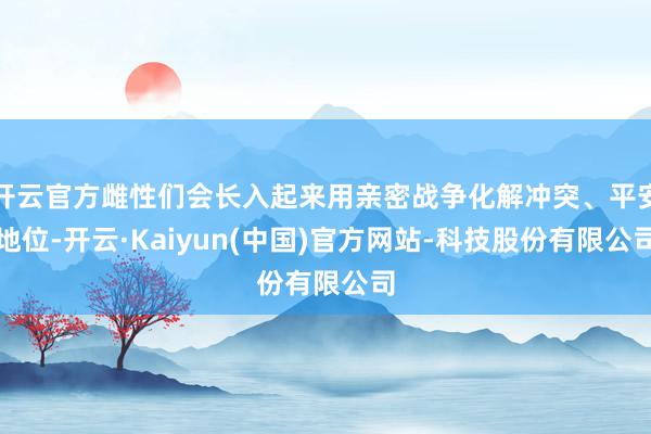 开云官方雌性们会长入起来用亲密战争化解冲突、平安地位-开云·Kaiyun(中国)官方网站-科技股份有限公司