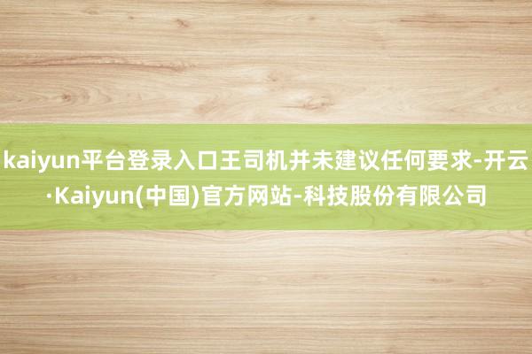 kaiyun平台登录入口王司机并未建议任何要求-开云·Kaiyun(中国)官方网站-科技股份有限公司