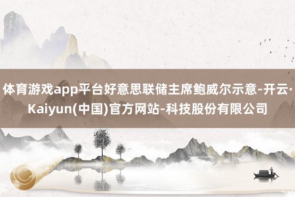 体育游戏app平台好意思联储主席鲍威尔示意-开云·Kaiyun(中国)官方网站-科技股份有限公司