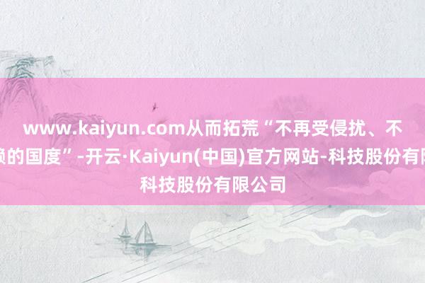 www.kaiyun.com从而拓荒“不再受侵扰、不再依赖的国度”-开云·Kaiyun(中国)官方网站-科技股份有限公司