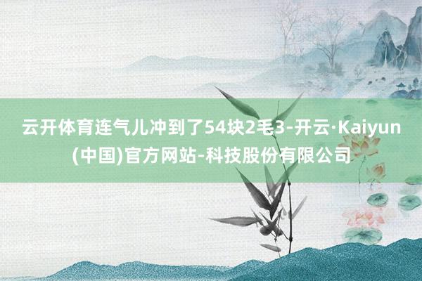 云开体育连气儿冲到了54块2毛3-开云·Kaiyun(中国)官方网站-科技股份有限公司