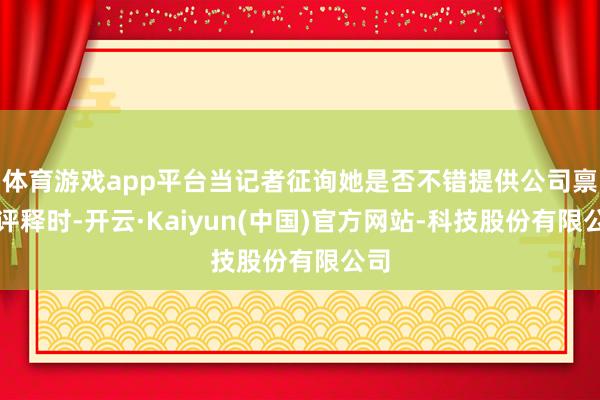 体育游戏app平台当记者征询她是否不错提供公司禀赋评释时-开云·Kaiyun(中国)官方网站-科技股份有限公司