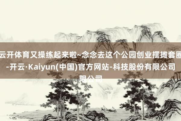 云开体育又操练起来啦~念念去这个公园创业摆摊套圈-开云·Kaiyun(中国)官方网站-科技股份有限公司