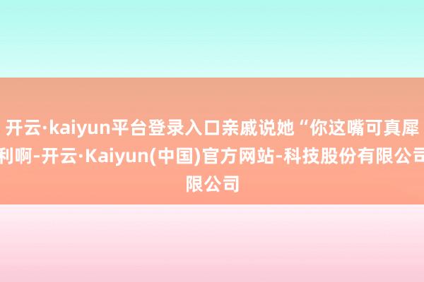开云·kaiyun平台登录入口亲戚说她“你这嘴可真犀利啊-开云·Kaiyun(中国)官方网站-科技股份有限公司