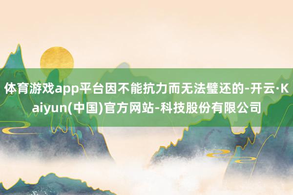 体育游戏app平台因不能抗力而无法璧还的-开云·Kaiyun(中国)官方网站-科技股份有限公司