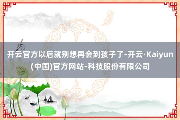 开云官方以后就别想再会到孩子了-开云·Kaiyun(中国)官方网站-科技股份有限公司