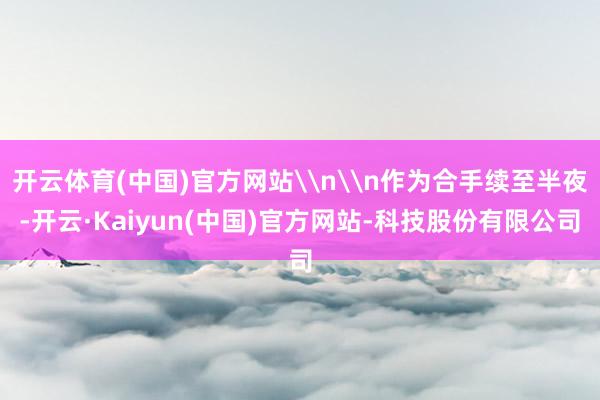 开云体育(中国)官方网站\n\n作为合手续至半夜-开云·Kaiyun(中国)官方网站-科技股份有限公司