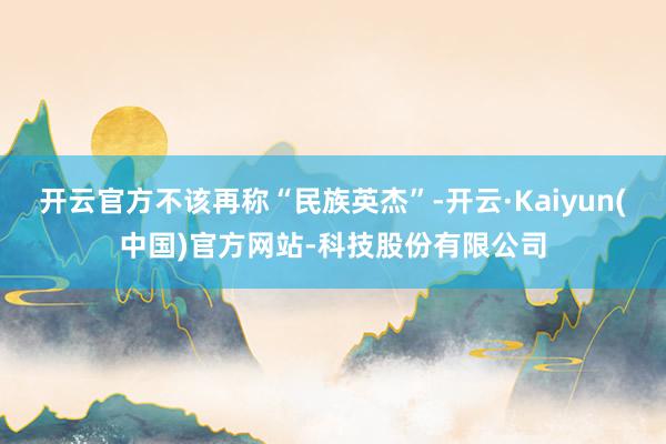 开云官方不该再称“民族英杰”-开云·Kaiyun(中国)官方网站-科技股份有限公司