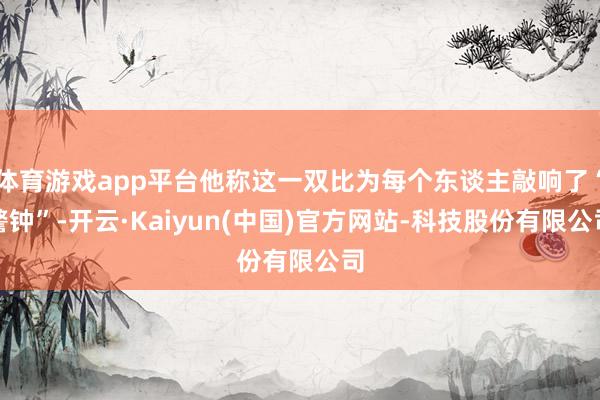 体育游戏app平台他称这一双比为每个东谈主敲响了“警钟”-开云·Kaiyun(中国)官方网站-科技股份有限公司