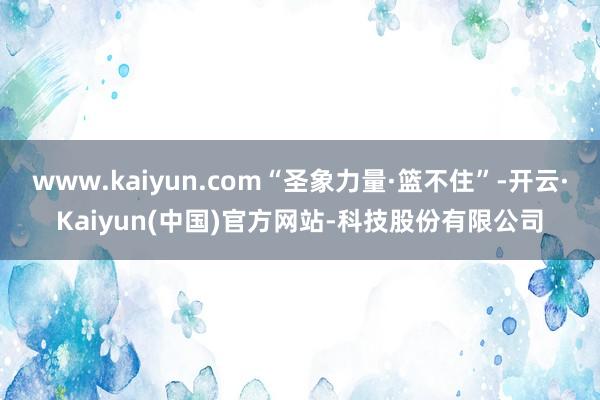 www.kaiyun.com“圣象力量·篮不住”-开云·Kaiyun(中国)官方网站-科技股份有限公司