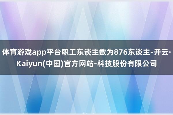 体育游戏app平台职工东谈主数为876东谈主-开云·Kaiyun(中国)官方网站-科技股份有限公司