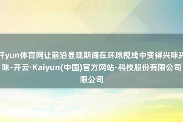 开yun体育网让前沿显现期间在环球视线中变得兴味兴味-开云·Kaiyun(中国)官方网站-科技股份有限公司