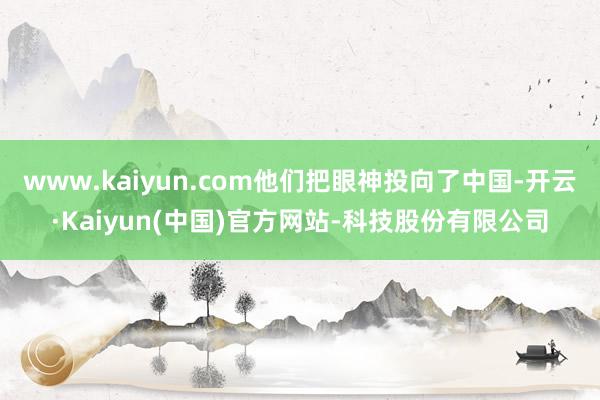 www.kaiyun.com他们把眼神投向了中国-开云·Kaiyun(中国)官方网站-科技股份有限公司