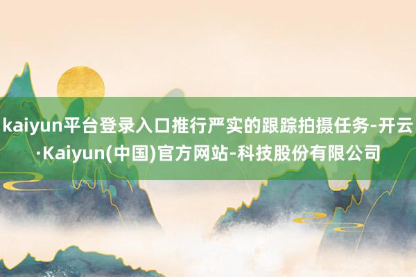 kaiyun平台登录入口推行严实的跟踪拍摄任务-开云·Kaiyun(中国)官方网站-科技股份有限公司