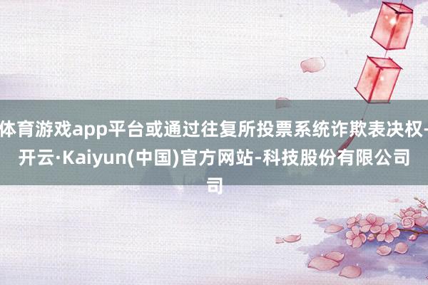 体育游戏app平台或通过往复所投票系统诈欺表决权-开云·Kaiyun(中国)官方网站-科技股份有限公司