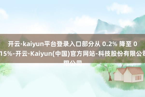 开云·kaiyun平台登录入口部分从 0.2% 降至 0.15%-开云·Kaiyun(中国)官方网站-科技股份有限公司
