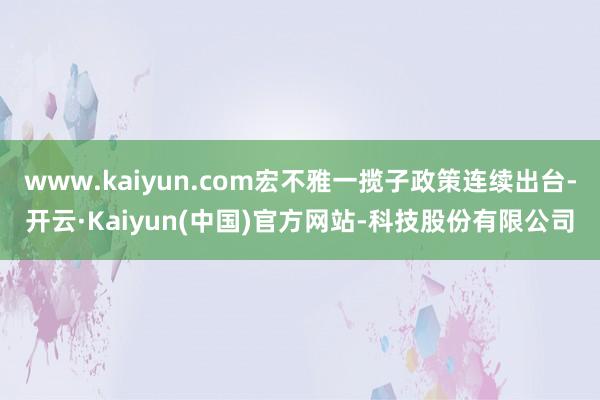 www.kaiyun.com宏不雅一揽子政策连续出台-开云·Kaiyun(中国)官方网站-科技股份有限公司