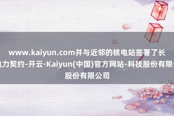 www.kaiyun.com并与近邻的核电站签署了长久电力契约-开云·Kaiyun(中国)官方网站-科技股份有限公司