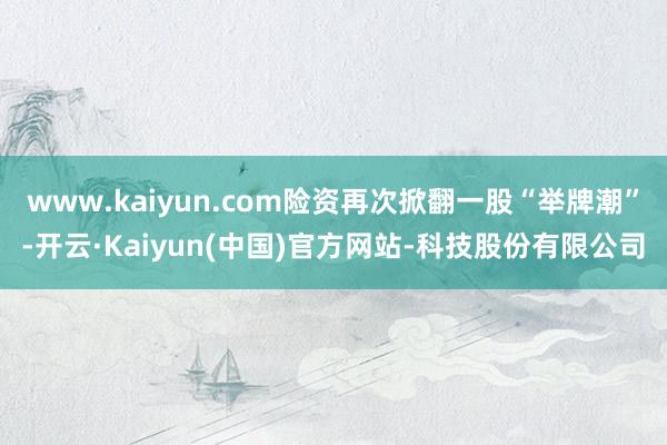 www.kaiyun.com险资再次掀翻一股“举牌潮”-开云·Kaiyun(中国)官方网站-科技股份有限公司