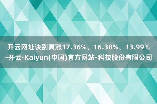 开云网址诀别高涨17.36%、16.38%、13.99%-开云·Kaiyun(中国)官方网站-科技股份有限公司