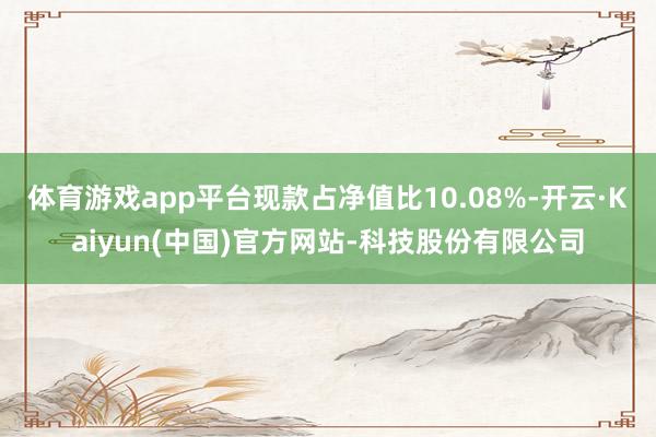 体育游戏app平台现款占净值比10.08%-开云·Kaiyun(中国)官方网站-科技股份有限公司