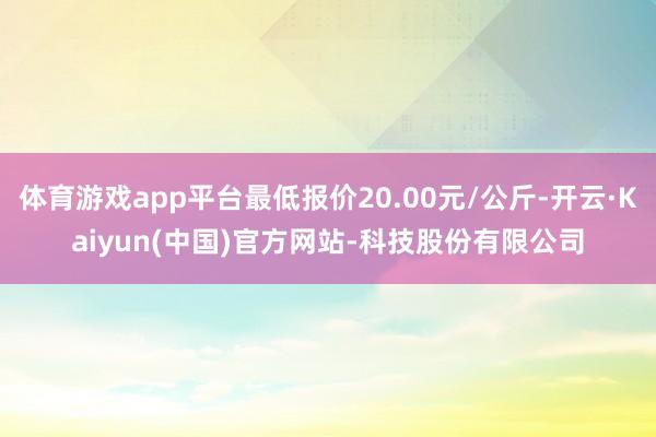 体育游戏app平台最低报价20.00元/公斤-开云·Kaiyun(中国)官方网站-科技股份有限公司