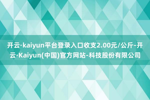 开云·kaiyun平台登录入口收支2.00元/公斤-开云·Kaiyun(中国)官方网站-科技股份有限公司
