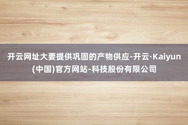 开云网址大要提供巩固的产物供应-开云·Kaiyun(中国)官方网站-科技股份有限公司