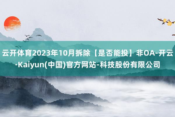 云开体育2023年10月拆除【是否能投】非OA-开云·Kaiyun(中国)官方网站-科技股份有限公司