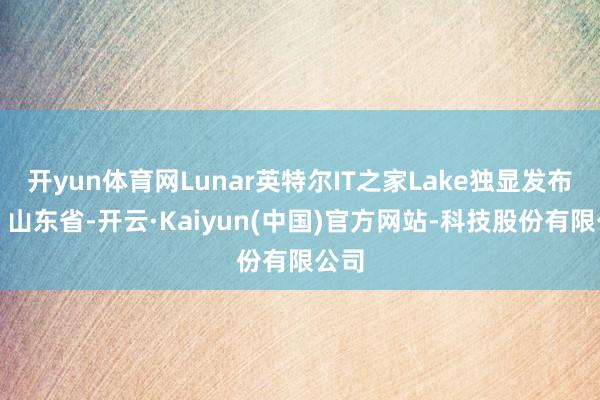 开yun体育网Lunar英特尔IT之家Lake独显发布于：山东省-开云·Kaiyun(中国)官方网站-科技股份有限公司
