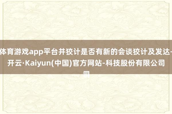 体育游戏app平台并狡计是否有新的会谈狡计及发达-开云·Kaiyun(中国)官方网站-科技股份有限公司
