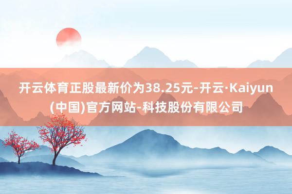 开云体育正股最新价为38.25元-开云·Kaiyun(中国)官方网站-科技股份有限公司
