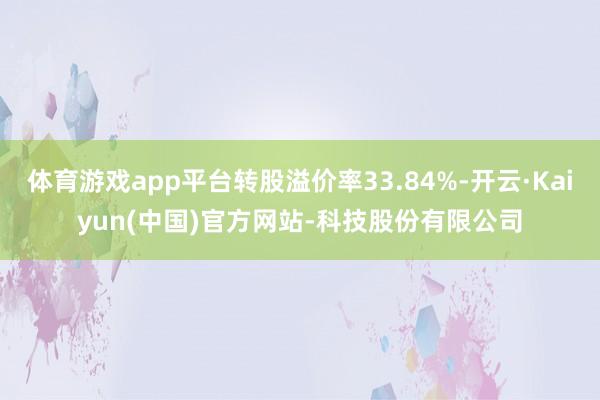 体育游戏app平台转股溢价率33.84%-开云·Kaiyun(中国)官方网站-科技股份有限公司