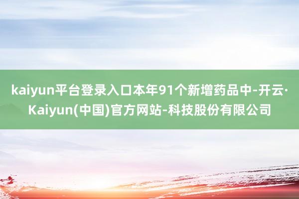 kaiyun平台登录入口本年91个新增药品中-开云·Kaiyun(中国)官方网站-科技股份有限公司