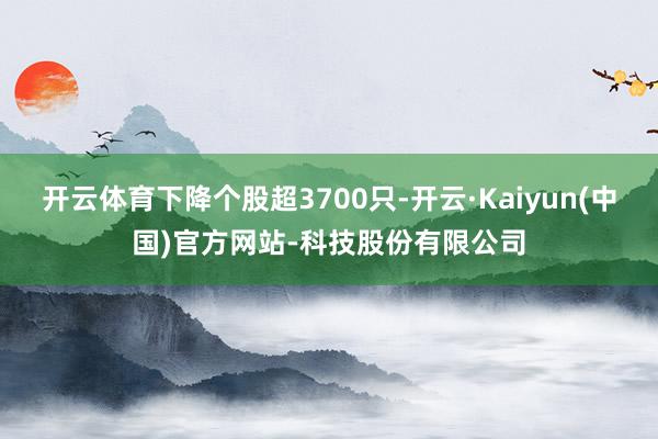开云体育下降个股超3700只-开云·Kaiyun(中国)官方网站-科技股份有限公司