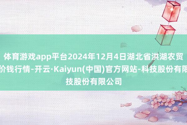 体育游戏app平台2024年12月4日湖北省洪湖农贸商场价钱行情-开云·Kaiyun(中国)官方网站-科技股份有限公司