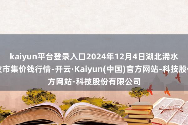 kaiyun平台登录入口2024年12月4日湖北浠水农居品批发市集价钱行情-开云·Kaiyun(中国)官方网站-科技股份有限公司