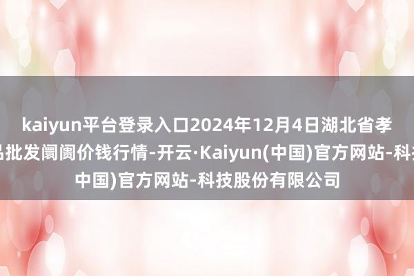 kaiyun平台登录入口2024年12月4日湖北省孝感市南大农居品批发阛阓价钱行情-开云·Kaiyun(中国)官方网站-科技股份有限公司