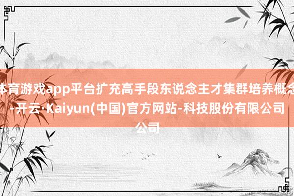 体育游戏app平台扩充高手段东说念主才集群培养概念-开云·Kaiyun(中国)官方网站-科技股份有限公司