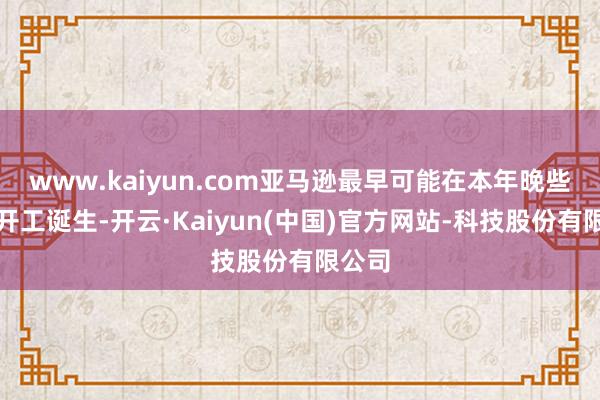 www.kaiyun.com亚马逊最早可能在本年晚些技巧开工诞生-开云·Kaiyun(中国)官方网站-科技股份有限公司