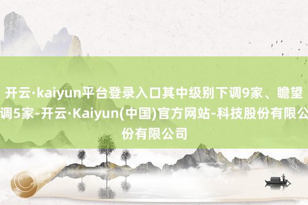 开云·kaiyun平台登录入口其中级别下调9家、瞻望下调5家-开云·Kaiyun(中国)官方网站-科技股份有限公司