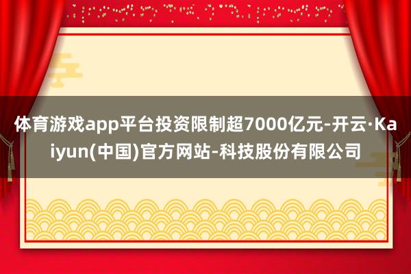 体育游戏app平台投资限制超7000亿元-开云·Kaiyun(中国)官方网站-科技股份有限公司