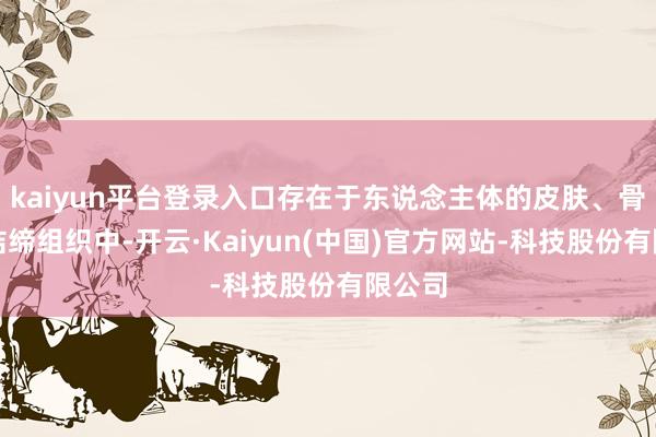 kaiyun平台登录入口存在于东说念主体的皮肤、骨骼和结缔组织中-开云·Kaiyun(中国)官方网站-科技股份有限公司