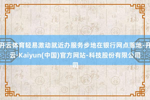 开云体育轻易激动就近办服务步地在银行网点落地-开云·Kaiyun(中国)官方网站-科技股份有限公司