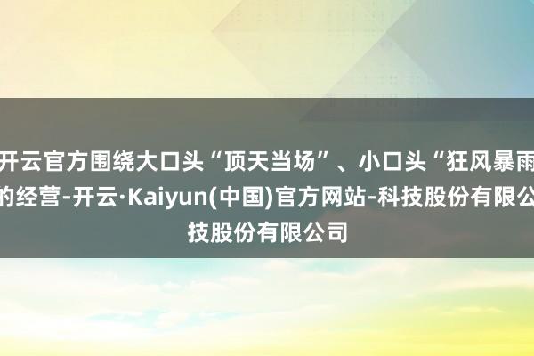 开云官方围绕大口头“顶天当场”、小口头“狂风暴雨”的经营-开云·Kaiyun(中国)官方网站-科技股份有限公司