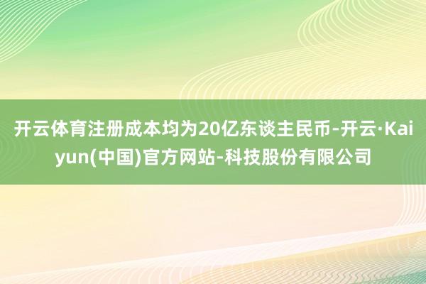 开云体育注册成本均为20亿东谈主民币-开云·Kaiyun(中国)官方网站-科技股份有限公司