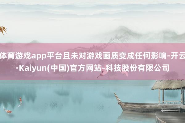 体育游戏app平台且未对游戏画质变成任何影响-开云·Kaiyun(中国)官方网站-科技股份有限公司