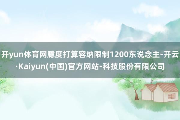 开yun体育网臆度打算容纳限制1200东说念主-开云·Kaiyun(中国)官方网站-科技股份有限公司